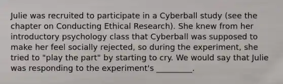 Julie was recruited to participate in a Cyberball study (see the chapter on Conducting Ethical Research). She knew from her introductory psychology class that Cyberball was supposed to make her feel socially rejected, so during the experiment, she tried to "play the part" by starting to cry. We would say that Julie was responding to the experiment's _________.