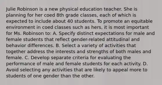 Julie Robinson is a new physical education teacher. She is planning for her coed 8th grade classes, each of which is expected to include about 40 students. To promote an equitable environment in coed classes such as hers, it is most important for Ms. Robinson to: A. Specify distinct expectations for male and female students that reflect gender-related attitudinal and behavior differences. B. Select a variety of activities that together address the interests and strengths of both males and female. C. Develop separate criteria for evaluating the performance of male and female students for each activity. D. Avoid selecting any activities that are likely to appeal more to students of one gender than the other.