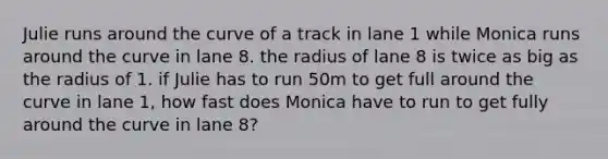 Julie runs around the curve of a track in lane 1 while Monica runs around the curve in lane 8. the radius of lane 8 is twice as big as the radius of 1. if Julie has to run 50m to get full around the curve in lane 1, how fast does Monica have to run to get fully around the curve in lane 8?