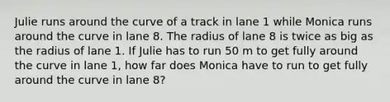 Julie runs around the curve of a track in lane 1 while Monica runs around the curve in lane 8. The radius of lane 8 is twice as big as the radius of lane 1. If Julie has to run 50 m to get fully around the curve in lane 1, how far does Monica have to run to get fully around the curve in lane 8?