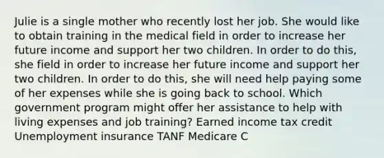 Julie is a single mother who recently lost her job. She would like to obtain training in the medical field in order to increase her future income and support her two children. In order to do this, she field in order to increase her future income and support her two children. In order to do this, she will need help paying some of her expenses while she is going back to school. Which government program might offer her assistance to help with living expenses and job training? Earned income tax credit Unemployment insurance TANF Medicare C