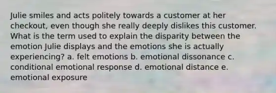 Julie smiles and acts politely towards a customer at her checkout, even though she really deeply dislikes this customer. What is the term used to explain the disparity between the emotion Julie displays and the emotions she is actually experiencing? a. felt emotions b. emotional dissonance c. conditional emotional response d. emotional distance e. emotional exposure