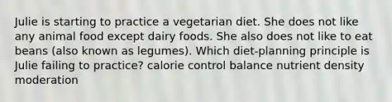 Julie is starting to practice a vegetarian diet. She does not like any animal food except dairy foods. She also does not like to eat beans (also known as legumes). Which diet-planning principle is Julie failing to practice? calorie control balance nutrient density moderation