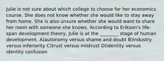 Julie is not sure about which college to choose for her economics course. She does not know whether she would like to stay away from home. She is also unsure whether she would want to share her room with someone she knows. According to Erikson's life-span development theory, Julie is at the ________ stage of human development. A)autonomy versus shame and doubt B)industry versus inferiority C)trust versus mistrust D)identity versus identity confusion