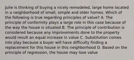 Julie is thinking of buying a nicely remodeled, large home located in a neighborhood of small, simple and older homes. Which of the following is true regarding principles of value? A. The principle of conformity plays a large role in this case because of the way the house is situated B. The principle of contribution is considered because any improvements done to the property would result an equal increase in value C. Substitution comes into play because a buyer will have difficulty finding a replacement for this house in this neighborhood D. Based on the principle of regression, the house may lose value