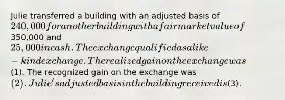 Julie transferred a building with an adjusted basis of 240,000 for another building with a fair market value of350,000 and 25,000 in cash. The exchange qualified as a like-kind exchange. The realized gain on the exchange was(1). The recognized gain on the exchange was (2). Julie's adjusted basis in the building received is(3).