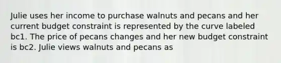 Julie uses her income to purchase walnuts and pecans and her current budget constraint is represented by the curve labeled bc1. The price of pecans changes and her new budget constraint is bc2. Julie views walnuts and pecans as