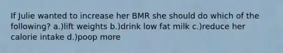 If Julie wanted to increase her BMR she should do which of the following? a.)lift weights b.)drink low fat milk c.)reduce her calorie intake d.)poop more