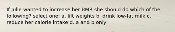 If Julie wanted to increase her BMR she should do which of the following? select one: a. lift weights b. drink low-fat milk c. reduce her calorie intake d. a and b only