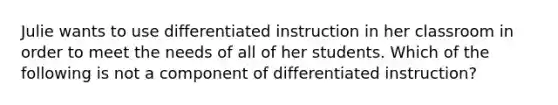 Julie wants to use differentiated instruction in her classroom in order to meet the needs of all of her students. Which of the following is not a component of differentiated instruction?