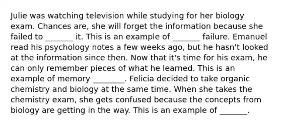 Julie was watching television while studying for her biology exam. Chances are, she will forget the information because she failed to _______ it. This is an example of _______ failure. Emanuel read his psychology notes a few weeks ago, but he hasn't looked at the information since then. Now that it's time for his exam, he can only remember pieces of what he learned. This is an example of memory ________. Felicia decided to take organic chemistry and biology at the same time. When she takes the chemistry exam, she gets confused because the concepts from biology are getting in the way. This is an example of _______.