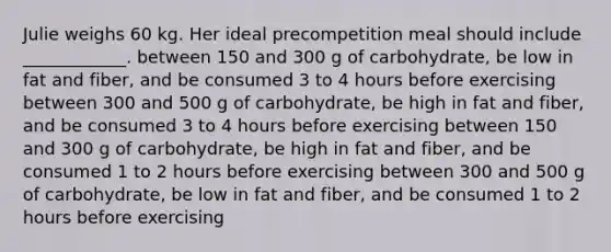 Julie weighs 60 kg. Her ideal precompetition meal should include ____________. between 150 and 300 g of carbohydrate, be low in fat and fiber, and be consumed 3 to 4 hours before exercising between 300 and 500 g of carbohydrate, be high in fat and fiber, and be consumed 3 to 4 hours before exercising between 150 and 300 g of carbohydrate, be high in fat and fiber, and be consumed 1 to 2 hours before exercising between 300 and 500 g of carbohydrate, be low in fat and fiber, and be consumed 1 to 2 hours before exercising