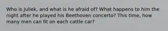 Who is Juliek, and what is he afraid of? What happens to him the night after he played his Beethoven concerto? This time, how many men can fit on each cattle car?