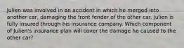 Julien was involved in an accident in which he merged into another car, damaging the front fender of the other car. Julien is fully insured through his insurance company. Which component of Julien's insurance plan will cover the damage he caused to the other car?