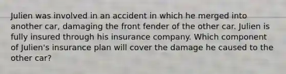 Julien was involved in an accident in which he merged into another car, damaging the front fender of the other car. Julien is fully insured through his insurance company. Which component of Julien's insurance plan will cover the damage he caused to the other car?