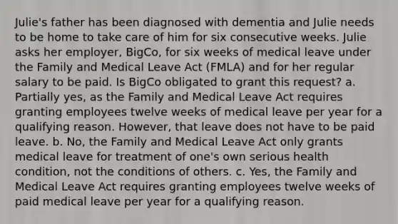 Julie's father has been diagnosed with dementia and Julie needs to be home to take care of him for six consecutive weeks. Julie asks her employer, BigCo, for six weeks of medical leave under the Family and Medical Leave Act (FMLA) and for her regular salary to be paid. Is BigCo obligated to grant this request? a. Partially yes, as the Family and Medical Leave Act requires granting employees twelve weeks of medical leave per year for a qualifying reason. However, that leave does not have to be paid leave. b. No, the Family and Medical Leave Act only grants medical leave for treatment of one's own serious health condition, not the conditions of others. c. Yes, the Family and Medical Leave Act requires granting employees twelve weeks of paid medical leave per year for a qualifying reason.