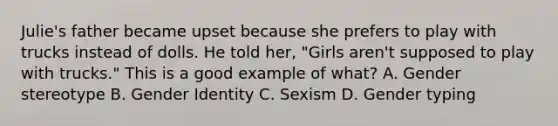 Julie's father became upset because she prefers to play with trucks instead of dolls. He told her, "Girls aren't supposed to play with trucks." This is a good example of what? A. Gender stereotype B. Gender Identity C. Sexism D. Gender typing