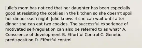 Julie's mom has noticed that her daughter has been especially good at resisting the cookies in the kitchen so she doesn't spoil her dinner each night. Julie knows if she can wait until after dinner she can eat two cookies. The successful experience of motivated self-regulation can also be referred to as what? A. Conscience of development B. Effortful Control C. Genetic predisposition D. Effortful control