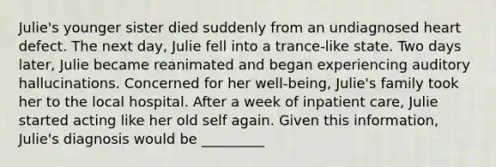 Julie's younger sister died suddenly from an undiagnosed heart defect. The next day, Julie fell into a trance-like state. Two days later, Julie became reanimated and began experiencing auditory hallucinations. Concerned for her well-being, Julie's family took her to the local hospital. After a week of inpatient care, Julie started acting like her old self again. Given this information, Julie's diagnosis would be _________