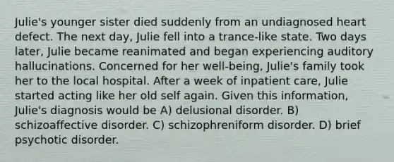 Julie's younger sister died suddenly from an undiagnosed heart defect. The next day, Julie fell into a trance-like state. Two days later, Julie became reanimated and began experiencing auditory hallucinations. Concerned for her well-being, Julie's family took her to the local hospital. After a week of inpatient care, Julie started acting like her old self again. Given this information, Julie's diagnosis would be A) delusional disorder. B) schizoaffective disorder. C) schizophreniform disorder. D) brief psychotic disorder.