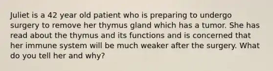 Juliet is a 42 year old patient who is preparing to undergo surgery to remove her thymus gland which has a tumor. She has read about the thymus and its functions and is concerned that her immune system will be much weaker after the surgery. What do you tell her and why?