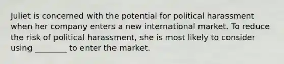 Juliet is concerned with the potential for political harassment when her company enters a new international market. To reduce the risk of political harassment, she is most likely to consider using ________ to enter the market.