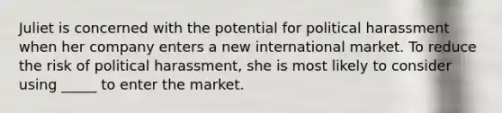 Juliet is concerned with the potential for political harassment when her company enters a new international market. To reduce the risk of political harassment, she is most likely to consider using _____ to enter the market.