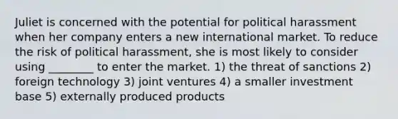 Juliet is concerned with the potential for political harassment when her company enters a new international market. To reduce the risk of political harassment, she is most likely to consider using ________ to enter the market. 1) the threat of sanctions 2) foreign technology 3) joint ventures 4) a smaller investment base 5) externally produced products