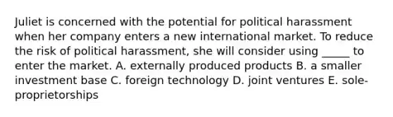 Juliet is concerned with the potential for political harassment when her company enters a new international market. To reduce the risk of political harassment, she will consider using _____ to enter the market. A. externally produced products B. a smaller investment base C. foreign technology D. joint ventures E. sole-proprietorships