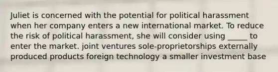 Juliet is concerned with the potential for political harassment when her company enters a new international market. To reduce the risk of political harassment, she will consider using _____ to enter the market. joint ventures sole-proprietorships externally produced products foreign technology a smaller investment base