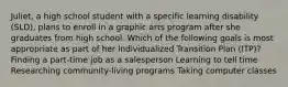 Juliet, a high school student with a specific learning disability (SLD), plans to enroll in a graphic arts program after she graduates from high school. Which of the following goals is most appropriate as part of her Individualized Transition Plan (ITP)? Finding a part-time job as a salesperson Learning to tell time Researching community-living programs Taking computer classes