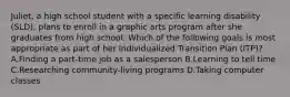 Juliet, a high school student with a specific learning disability (SLD), plans to enroll in a graphic arts program after she graduates from high school. Which of the following goals is most appropriate as part of her Individualized Transition Plan (ITP)? A.Finding a part-time job as a salesperson B.Learning to tell time C.Researching community-living programs D.Taking computer classes