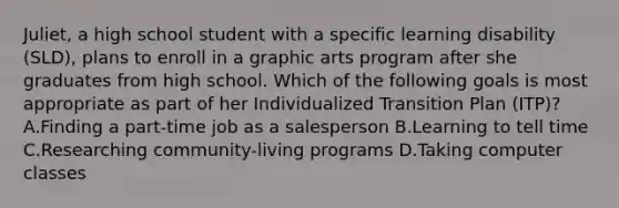 Juliet, a high school student with a specific learning disability (SLD), plans to enroll in a graphic arts program after she graduates from high school. Which of the following goals is most appropriate as part of her Individualized Transition Plan (ITP)? A.Finding a part-time job as a salesperson B.Learning to tell time C.Researching community-living programs D.Taking computer classes