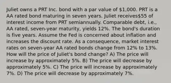 Juliet owns a PRT Inc. bond with a par value of 1,000. PRT is a AA rated bond maturing in seven years. Juliet receives55 of interest income from PRT semiannually. Comparable debt, i.e., AA rated, seven-year maturity, yields 12%. The bond's duration is five years. Assume the Fed is concerned about inflation and increases the discount rate. As a consequence, market interest rates on seven-year AA rated bonds change from 12% to 13%. How will the price of Juliet's bond change? A) The price will increase by approximately 5%. B) The price will decrease by approximately 5%. C) The price will increase by approximately 7%. D) The price will decrease by approximately 7%.