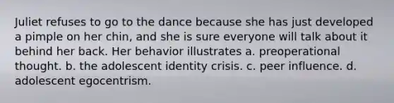 Juliet refuses to go to the dance because she has just developed a pimple on her chin, and she is sure everyone will talk about it behind her back. Her behavior illustrates a. preoperational thought. b. the adolescent identity crisis. c. peer influence. d. adolescent egocentrism.