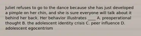 Juliet refuses to go to the dance because she has just developed a pimple on her chin, and she is sure everyone will talk about it behind her back. Her behavior illustrates ____ A. preoperational thought B. the adolescent identity crisis C. peer influence D. adolescent egocentrism