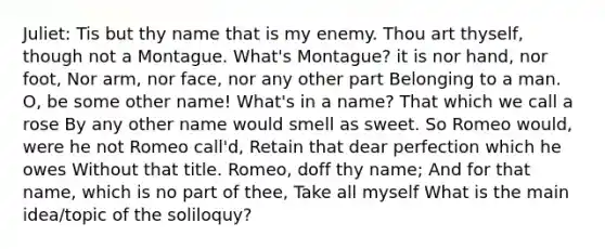 Juliet: Tis but thy name that is my enemy. Thou art thyself, though not a Montague. What's Montague? it is nor hand, nor foot, Nor arm, nor face, nor any other part Belonging to a man. O, be some other name! What's in a name? That which we call a rose By any other name would smell as sweet. So Romeo would, were he not Romeo call'd, Retain that dear perfection which he owes Without that title. Romeo, doff thy name; And for that name, which is no part of thee, Take all myself What is the main idea/topic of the soliloquy?