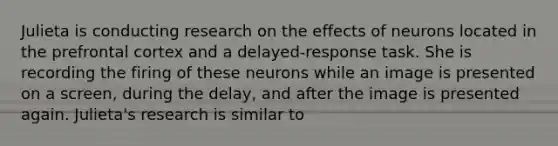 Julieta is conducting research on the effects of neurons located in the prefrontal cortex and a delayed-response task. She is recording the firing of these neurons while an image is presented on a screen, during the delay, and after the image is presented again. Julieta's research is similar to