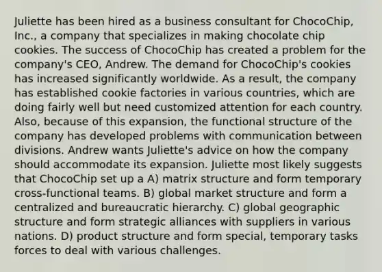 Juliette has been hired as a business consultant for ChocoChip, Inc., a company that specializes in making chocolate chip cookies. The success of ChocoChip has created a problem for the company's CEO, Andrew. The demand for ChocoChip's cookies has increased significantly worldwide. As a result, the company has established cookie factories in various countries, which are doing fairly well but need customized attention for each country. Also, because of this expansion, the functional structure of the company has developed problems with communication between divisions. Andrew wants Juliette's advice on how the company should accommodate its expansion. Juliette most likely suggests that ChocoChip set up a A) matrix structure and form temporary cross-functional teams. B) global market structure and form a centralized and bureaucratic hierarchy. C) global geographic structure and form strategic alliances with suppliers in various nations. D) product structure and form special, temporary tasks forces to deal with various challenges.