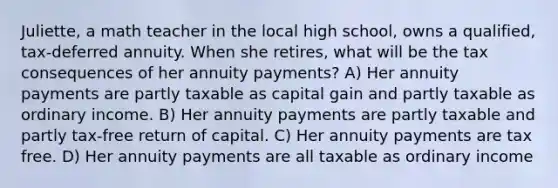 Juliette, a math teacher in the local high school, owns a qualified, tax-deferred annuity. When she retires, what will be the tax consequences of her annuity payments? A) Her annuity payments are partly taxable as capital gain and partly taxable as ordinary income. B) Her annuity payments are partly taxable and partly tax-free return of capital. C) Her annuity payments are tax free. D) Her annuity payments are all taxable as ordinary income