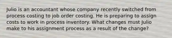 Julio is an accountant whose company recently switched from process costing to job order costing. He is preparing to assign costs to work in process inventory. What changes must Julio make to his assignment process as a result of the change?