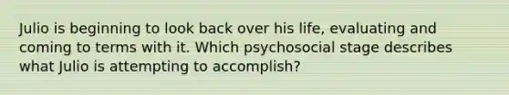 Julio is beginning to look back over his life, evaluating and coming to terms with it. Which psychosocial stage describes what Julio is attempting to accomplish?