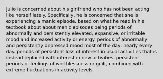 Julio is concerned about his girlfriend who has not been acting like herself lately. Specifically, he is concerned that she is experiencing a manic episode, based on what he read in his textbook about about manic episodes being periods of abnormally and persistently elevated, expansive, or irritable mood and increased activity or energy. periods of abnormally and persistently depressed mood most of the day, nearly every day. periods of persistent loss of interest in usual activities that is instead replaced with interest in new activities. persistent periods of feelings of worthlessness or guilt, combined with extreme fluctuations in activity levels.