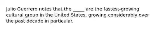 Julio Guerrero notes that the _____ are the fastest-growing cultural group in the United States, growing considerably over the past decade in particular.