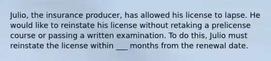 Julio, the insurance producer, has allowed his license to lapse. He would like to reinstate his license without retaking a prelicense course or passing a written examination. To do this, Julio must reinstate the license within ___ months from the renewal date.