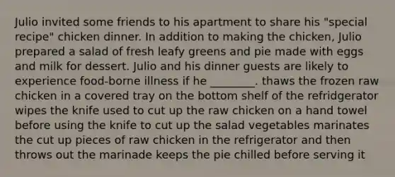 Julio invited some friends to his apartment to share his "special recipe" chicken dinner. In addition to making the chicken, Julio prepared a salad of fresh leafy greens and pie made with eggs and milk for dessert. Julio and his dinner guests are likely to experience food-borne illness if he ________. thaws the frozen raw chicken in a covered tray on the bottom shelf of the refridgerator wipes the knife used to cut up the raw chicken on a hand towel before using the knife to cut up the salad vegetables marinates the cut up pieces of raw chicken in the refrigerator and then throws out the marinade keeps the pie chilled before serving it