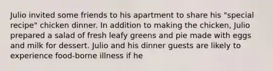 Julio invited some friends to his apartment to share his "special recipe" chicken dinner. In addition to making the chicken, Julio prepared a salad of fresh leafy greens and pie made with eggs and milk for dessert. Julio and his dinner guests are likely to experience food-borne illness if he