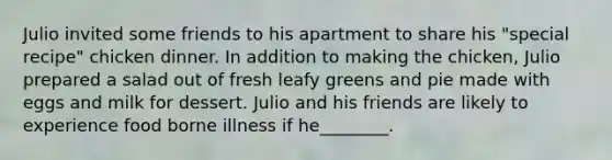 Julio invited some friends to his apartment to share his "special recipe" chicken dinner. In addition to making the chicken, Julio prepared a salad out of fresh leafy greens and pie made with eggs and milk for dessert. Julio and his friends are likely to experience food borne illness if he________.