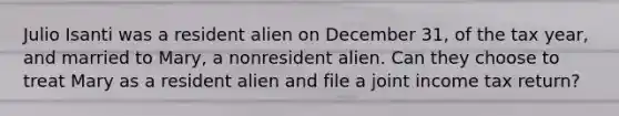 Julio Isanti was a resident alien on December 31, of the tax year, and married to Mary, a nonresident alien. Can they choose to treat Mary as a resident alien and file a joint income tax return?