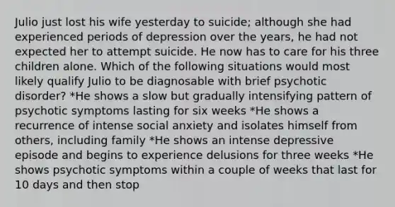 Julio just lost his wife yesterday to suicide; although she had experienced periods of depression over the years, he had not expected her to attempt suicide. He now has to care for his three children alone. Which of the following situations would most likely qualify Julio to be diagnosable with brief psychotic disorder? *He shows a slow but gradually intensifying pattern of psychotic symptoms lasting for six weeks *He shows a recurrence of intense social anxiety and isolates himself from others, including family *He shows an intense depressive episode and begins to experience delusions for three weeks *He shows psychotic symptoms within a couple of weeks that last for 10 days and then stop